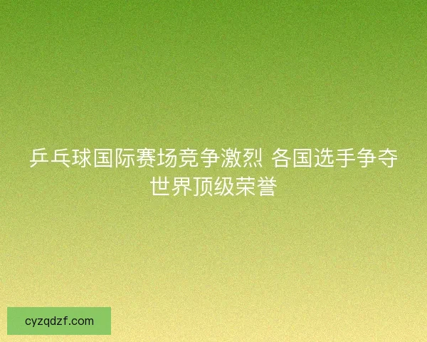 乒乓球国际赛场竞争激烈 各国选手争夺世界顶级荣誉