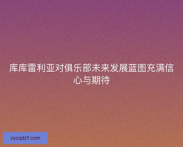 库库雷利亚对俱乐部未来发展蓝图充满信心与期待
