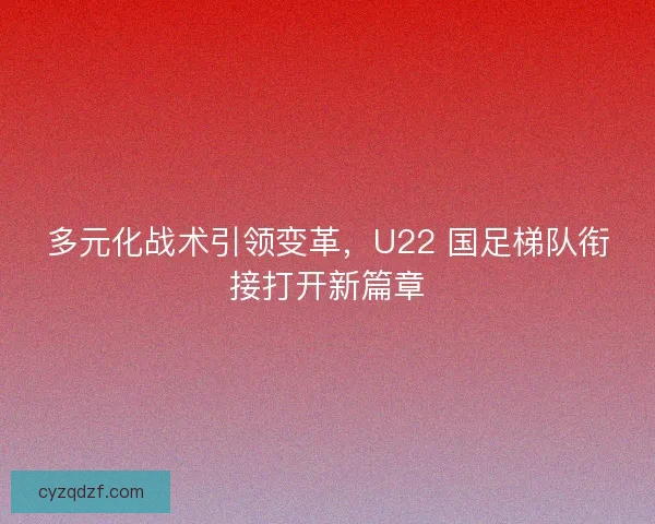 多元化战术引领变革，U22 国足梯队衔接打开新篇章