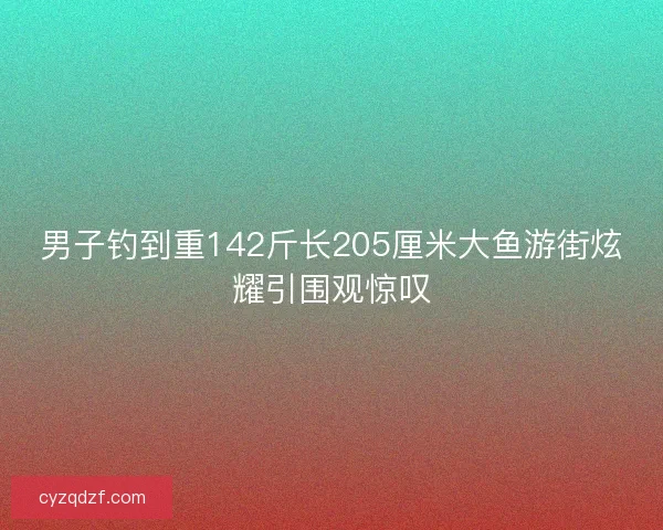 男子钓到重142斤长205厘米大鱼游街炫耀引围观惊叹 男子钓到重142斤长205厘米大鱼游街炫耀引围观惊叹