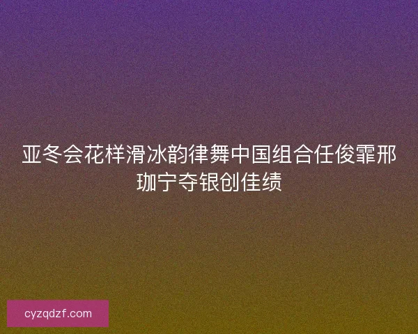 亚冬会花样滑冰韵律舞中国组合任俊霏邢珈宁夺银创佳绩