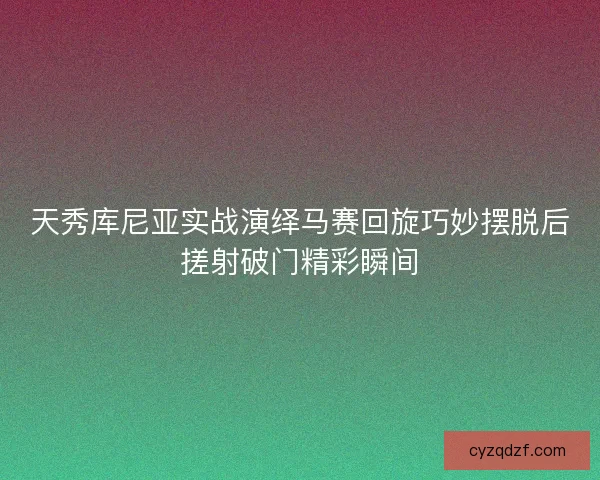 天秀库尼亚实战演绎马赛回旋巧妙摆脱后搓射破门精彩瞬间 天秀库尼亚实战演绎马赛回旋巧妙摆脱后搓射破门精彩瞬间