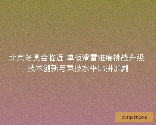 北京冬奥会临近 单板滑雪难度挑战升级 技术创新与竞技水平比拼加剧